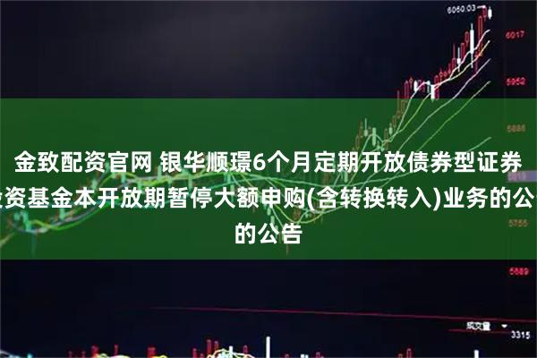 金致配资官网 银华顺璟6个月定期开放债券型证券投资基金本开放期暂停大额申购(含转换转入)业务的公告