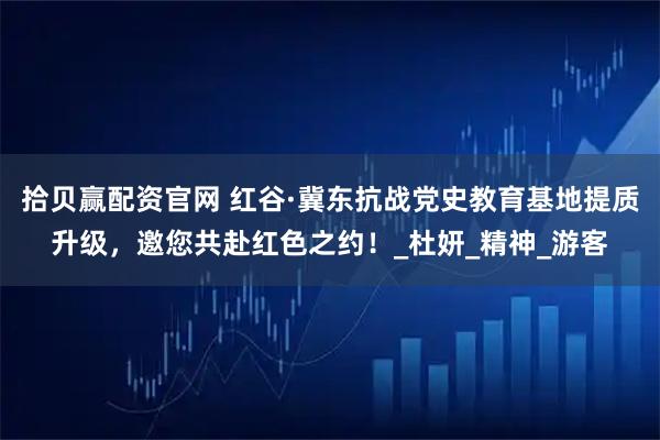 拾贝赢配资官网 红谷·冀东抗战党史教育基地提质升级，邀您共赴红色之约！_杜妍_精神_游客