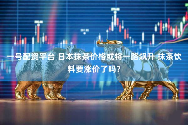 一号配资平台 日本抹茶价格或将一路飙升 抹茶饮料要涨价了吗?