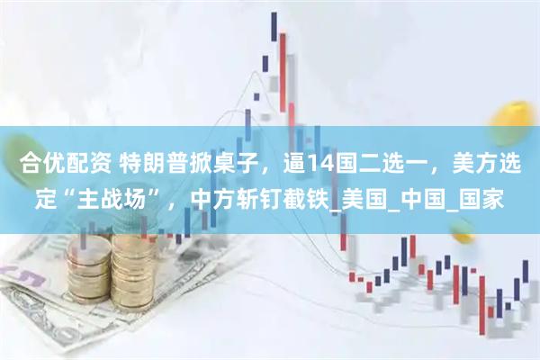 合优配资 特朗普掀桌子，逼14国二选一，美方选定“主战场”，中方斩钉截铁_美国_中国_国家