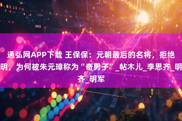通弘网APP下载 王保保:元朝最后的名将,拒绝降明,为何被朱元璋称为“奇男子”_帖木儿_李思齐_明军