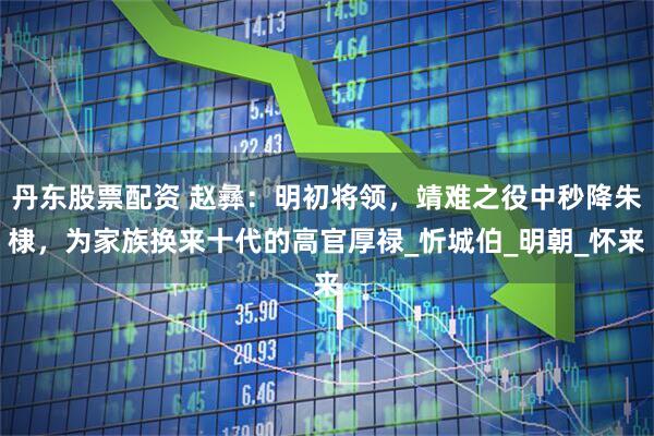 丹东股票配资 赵彝：明初将领，靖难之役中秒降朱棣，为家族换来十代的高官厚禄_忻城伯_明朝_怀来