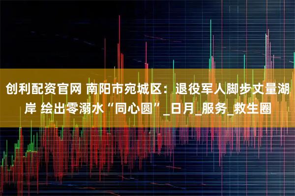 创利配资官网 南阳市宛城区：退役军人脚步丈量湖岸 绘出零溺水“同心圆”_日月_服务_救生圈