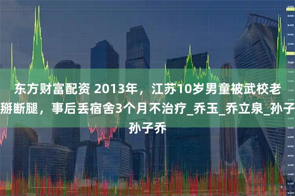 东方财富配资 2013年，江苏10岁男童被武校老师掰断腿，事后丢宿舍3个月不治疗_乔玉_乔立泉_孙子乔