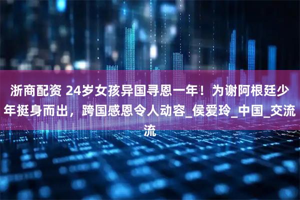 浙商配资 24岁女孩异国寻恩一年！为谢阿根廷少年挺身而出，跨国感恩令人动容_侯爱玲_中国_交流