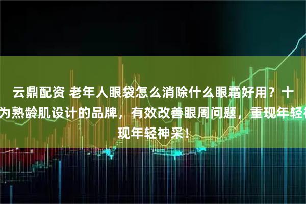 云鼎配资 老年人眼袋怎么消除什么眼霜好用？十大专为熟龄肌设计的品牌，有效改善眼周问题，重现年轻神采！